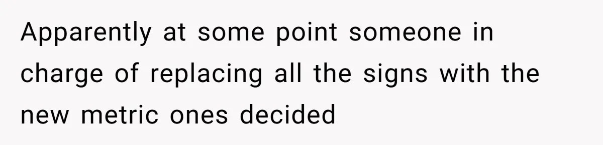 Apparently at some point someone in charge of replacing all the signs with the new metric ones decided