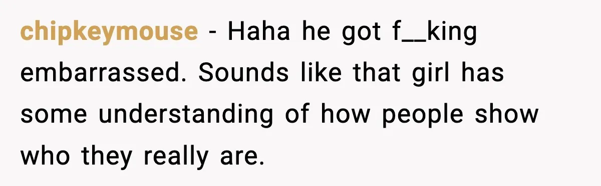 chipkeymouse - Haha he got f__king embarrassed. Sounds like that girl has some understanding of how people show who they really are.