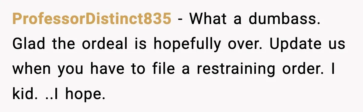 ProfessorDistinct835 - What a dumbass. Glad the ordeal is hopefully over. Update us when you have to file a restraining order. I kid. ..I hope.
