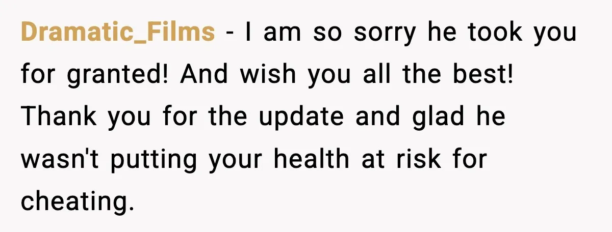Dramatic_Films - I am so sorry he took you for granted! And wish you all the best! Thank you for the update and glad he wasn't putting your health at...