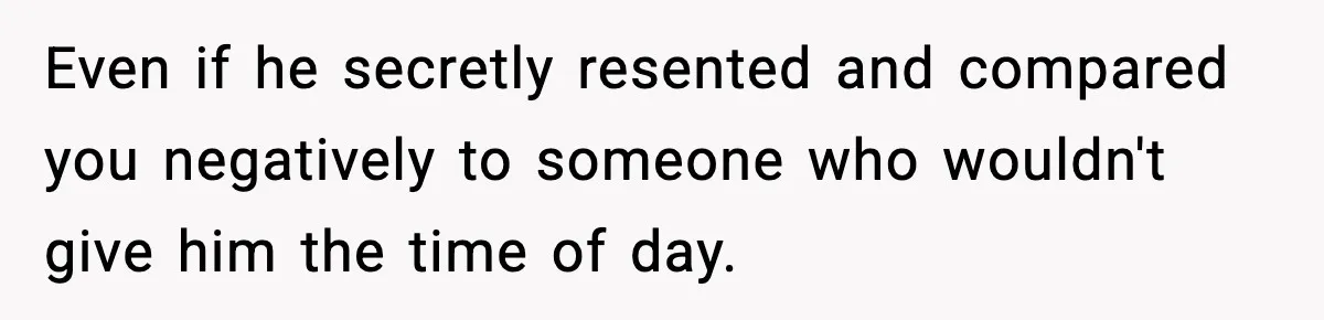Even if he secretly resented and compared you negatively to someone who wouldn't give him the time of day.