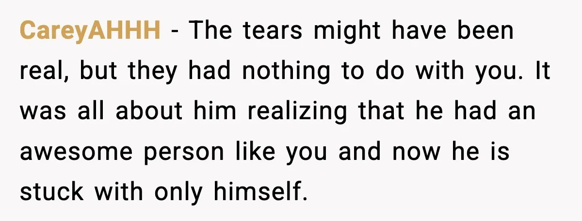 CareyAHHH - The tears might have been real, but they had nothing to do with you. It was all about him realizing that he had an awesome person like you...