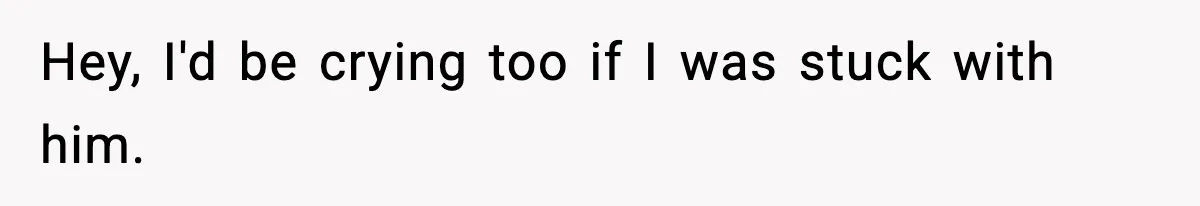 Hey, I'd be crying too if I was stuck with him.