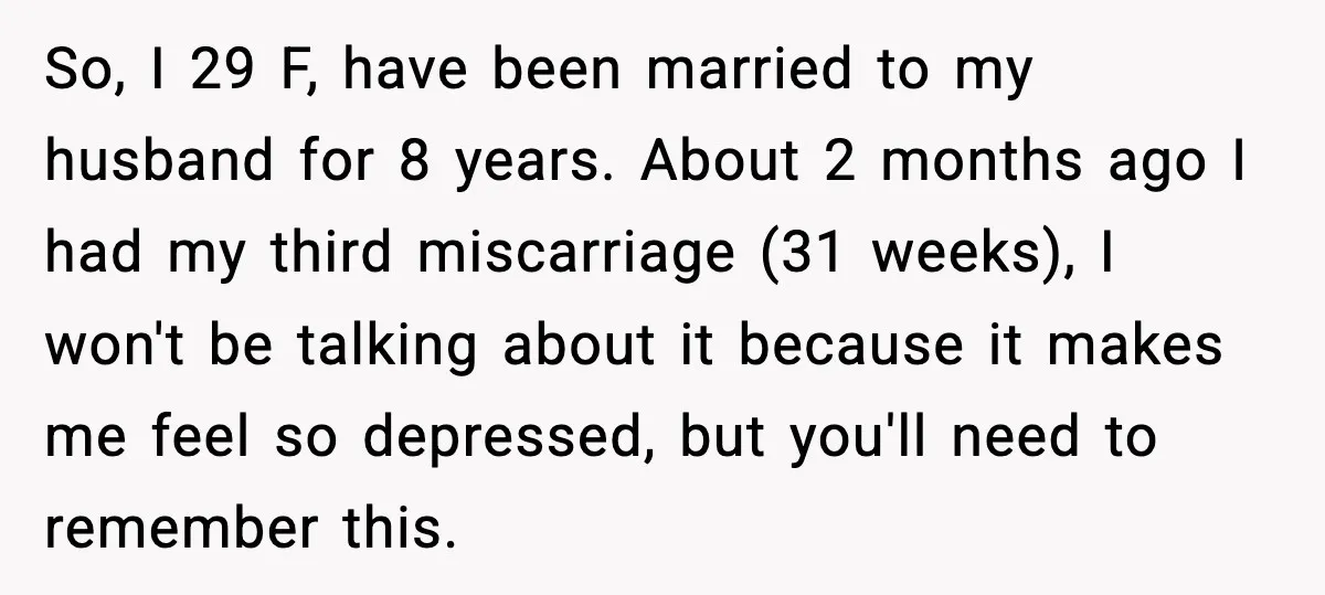 So, I 29 F, have been married to my husband for 8 years. About 2 months ago I had my third miscarriage (31 weeks), I won't be talking about it...