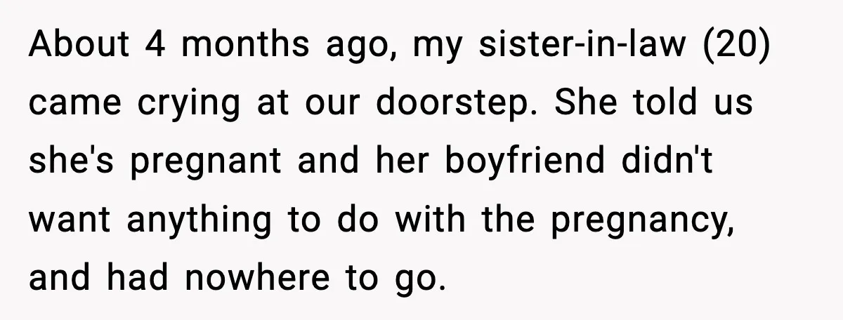 About 4 months ago, my sister-in-law (20) came crying at our doorstep. She told us she's pregnant and her boyfriend didn't want anything to do with the pregnancy, and had...
