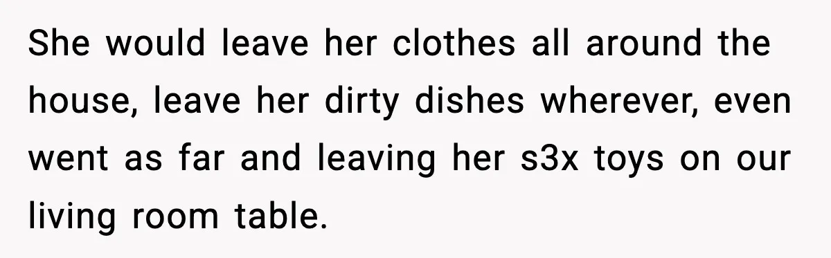 She would leave her clothes all around the house, leave her dirty dishes wherever, even went as far and leaving her s3x toys on our living room table.