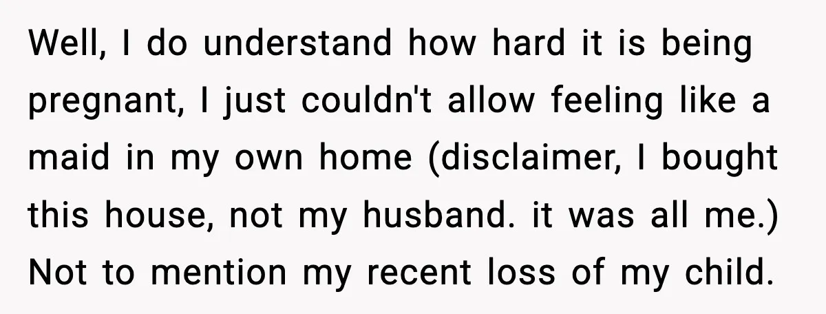 Well, I do understand how hard it is being pregnant, I just couldn't allow feeling like a maid in my own home (disclaimer, I bought this house, not my husband....