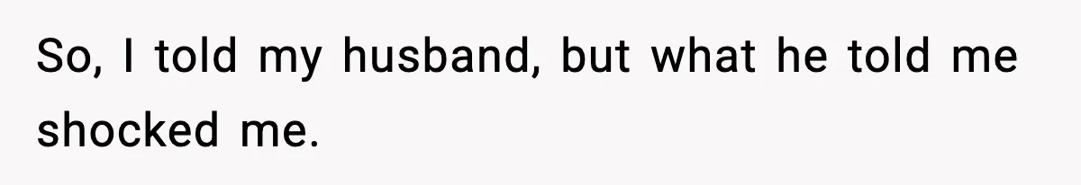 So, I told my husband, but what he told me shocked me.