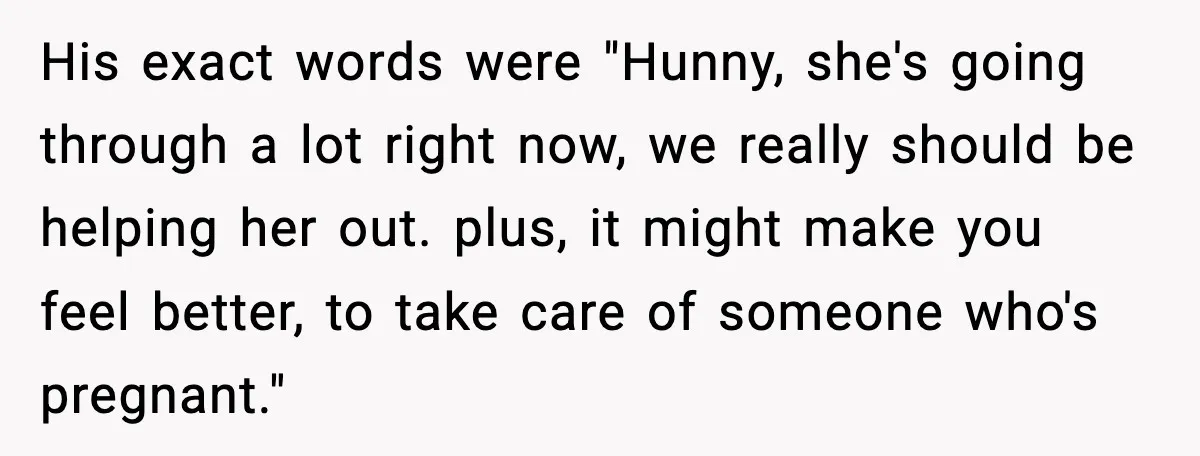 His exact words were "Hunny, she's going through a lot right now, we really should be helping her out. plus, it might make you feel better, to take care of...