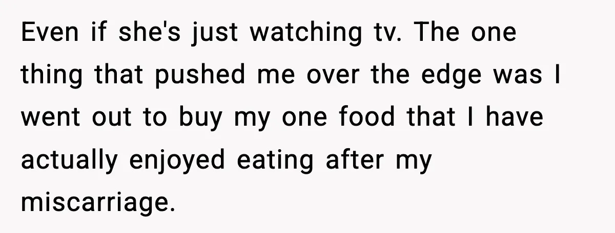 Even if she's just watching tv. The one thing that pushed me over the edge was I went out to buy my one food that I have actually enjoyed eating...