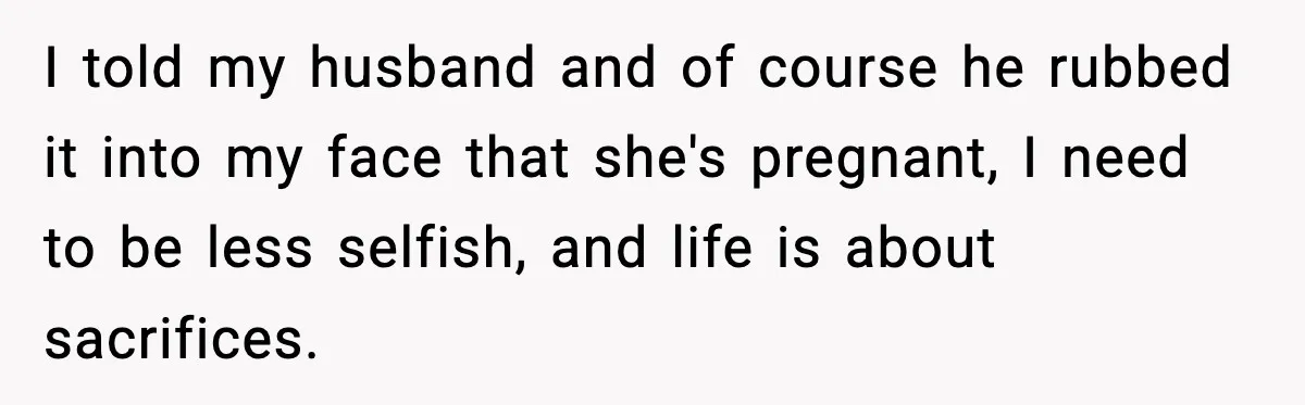 I told my husband and of course he rubbed it into my face that she's pregnant, I need to be less selfish, and life is about sacrifices.