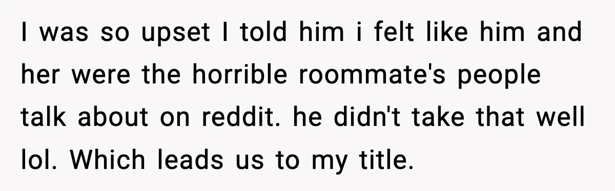 I was so upset I told him i felt like him and her were the horrible roommate's people talk about on reddit. he didn't take that well lol. Which leads...