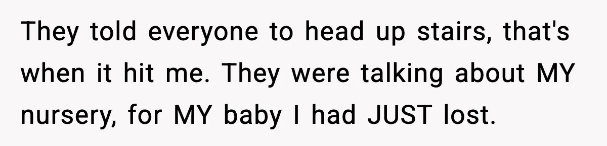 They told everyone to head up stairs, that's when it hit me. They were talking about MY nursery, for MY baby I had JUST lost.