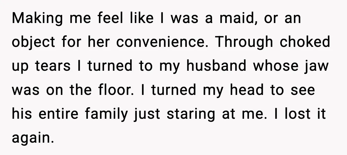 Making me feel like I was a maid, or an object for her convenience. Through choked up tears I turned to my husband whose jaw was on the floor. I...