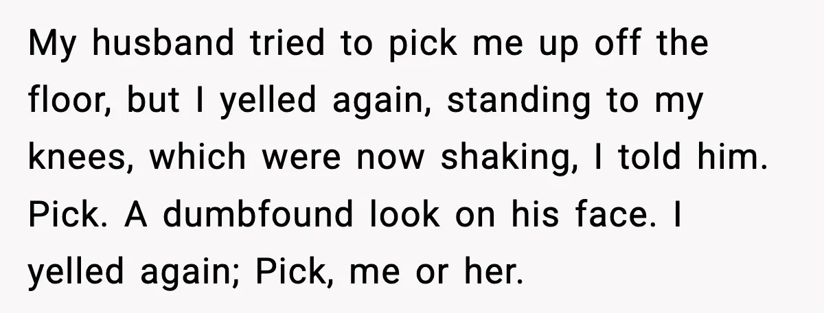 My husband tried to pick me up off the floor, but I yelled again, standing to my knees, which were now shaking, I told him. Pick. A dumbfound look on...