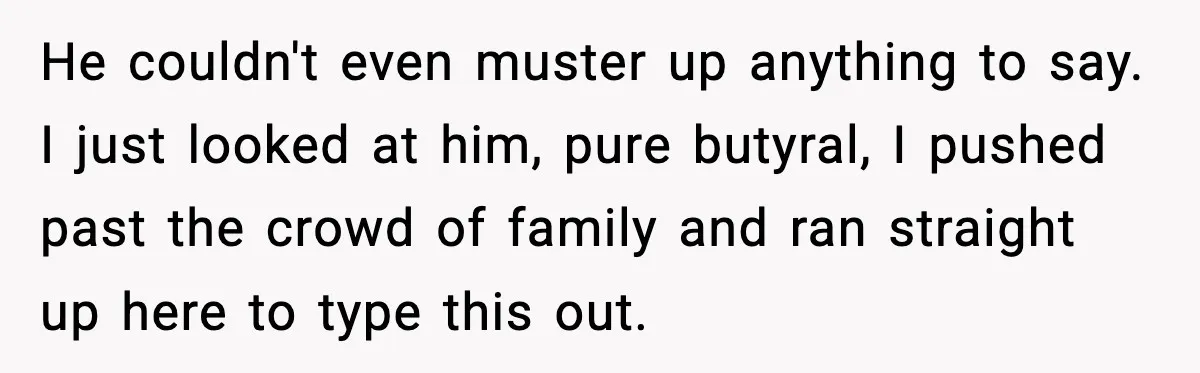 He couldn't even muster up anything to say. I just looked at him, pure butyral, I pushed past the crowd of family and ran straight up here to type this...