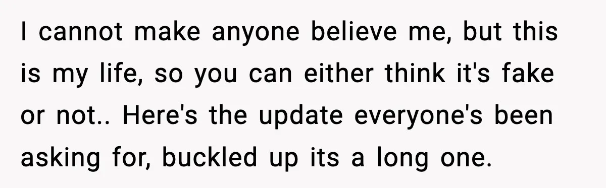 I cannot make anyone believe me, but this is my life, so you can either think it's fake or not.. Here's the update everyone's been asking for, buckled up its...