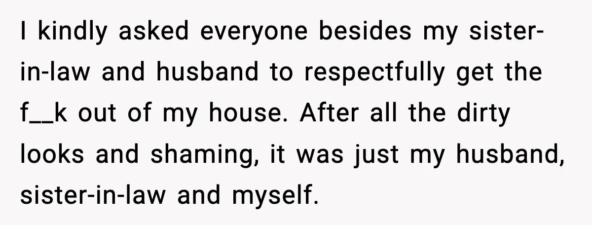 I kindly asked everyone besides my sister-in-law and husband to respectfully get the f__k out of my house. After all the dirty looks and shaming, it was just my husband,...