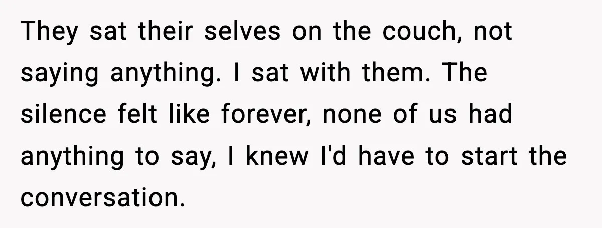 They sat their selves on the couch, not saying anything. I sat with them. The silence felt like forever, none of us had anything to say, I knew I'd have...