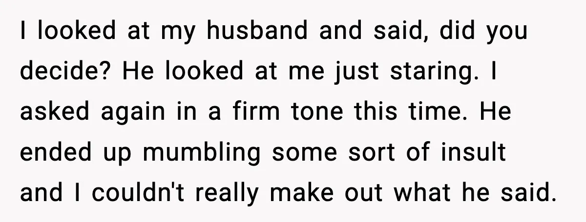 I looked at my husband and said, did you decide? He looked at me just staring. I asked again in a firm tone this time. He ended up mumbling some...