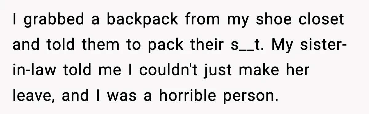 I grabbed a backpack from my shoe closet and told them to pack their s__t. My sister-in-law told me I couldn't just make her leave, and I was a horrible...