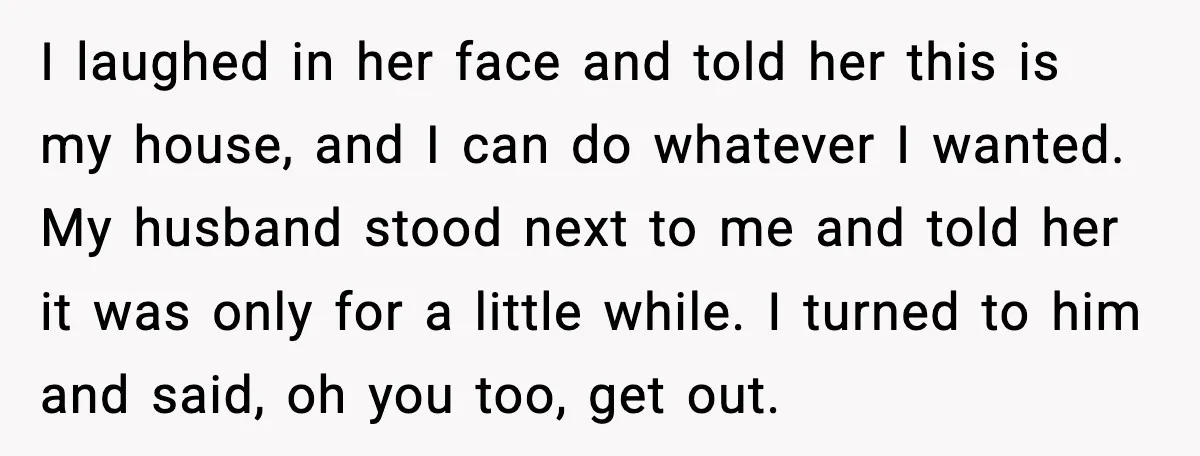 I laughed in her face and told her this is my house, and I can do whatever I wanted. My husband stood next to me and told her it was...