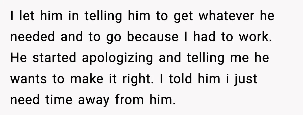 I let him in telling him to get whatever he needed and to go because I had to work. He started apologizing and telling me he wants to make it...