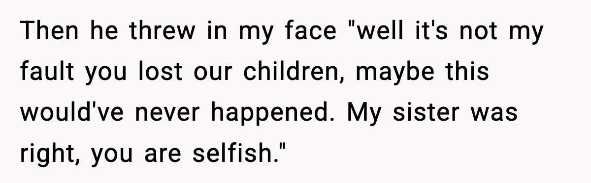 Then he threw in my face "well it's not my fault you lost our children, maybe this would've never happened. My sister was right, you are selfish."