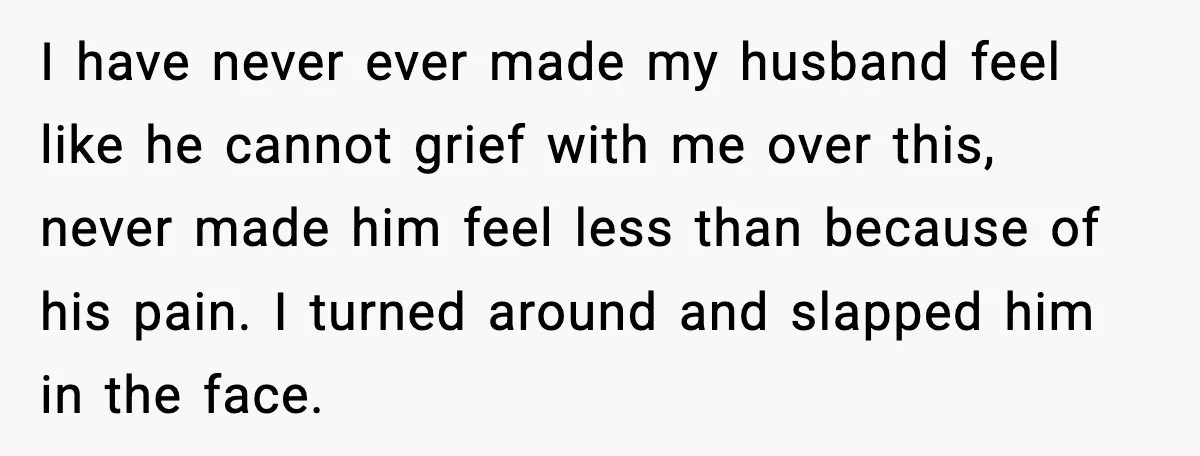 I have never ever made my husband feel like he cannot grief with me over this, never made him feel less than because of his pain. I turned around and...