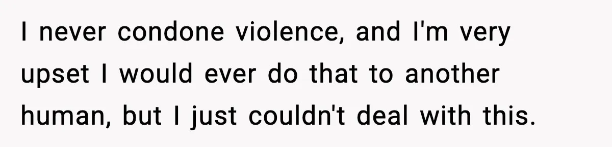 I never condone violence, and I'm very upset I would ever do that to another human, but I just couldn't deal with this.