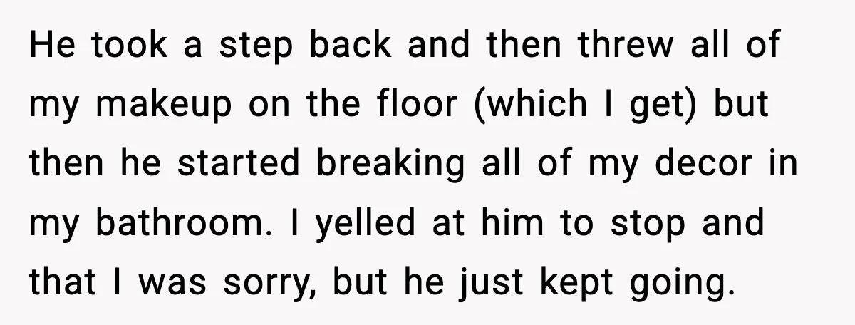 He took a step back and then threw all of my makeup on the floor (which I get) but then he started breaking all of my decor in my bathroom....