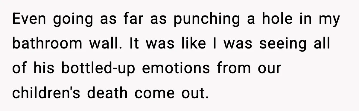 Even going as far as punching a hole in my bathroom wall. It was like I was seeing all of his bottled-up emotions from our children's death come out.
