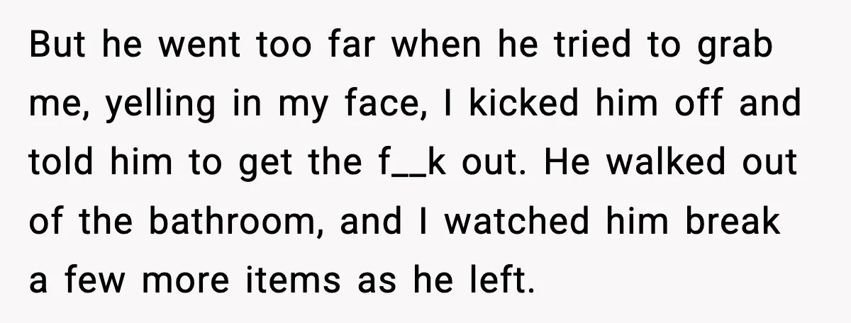 But he went too far when he tried to grab me, yelling in my face, I kicked him off and told him to get the f__k out. He walked out...
