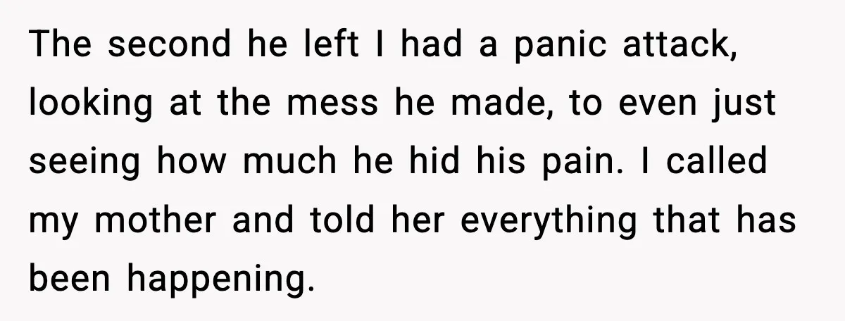The second he left I had a panic attack, looking at the mess he made, to even just seeing how much he hid his pain. I called my mother and...