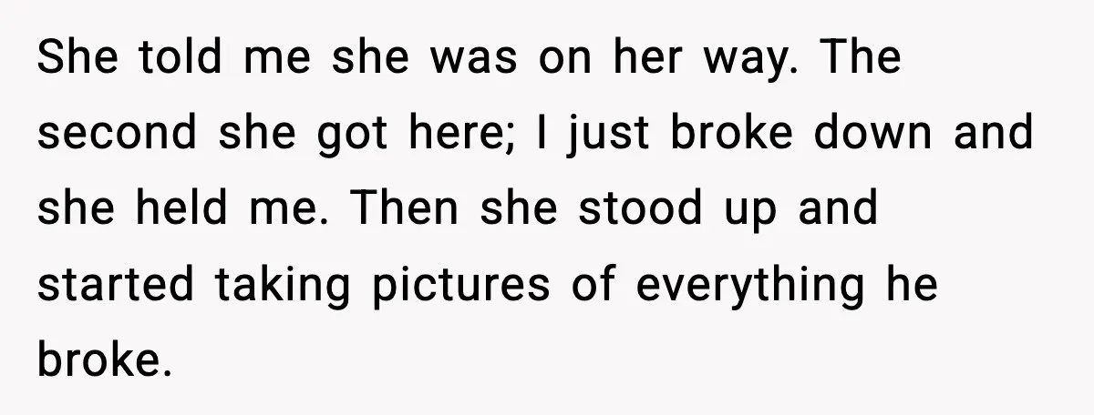 She told me she was on her way. The second she got here; I just broke down and she held me. Then she stood up and started taking pictures of...