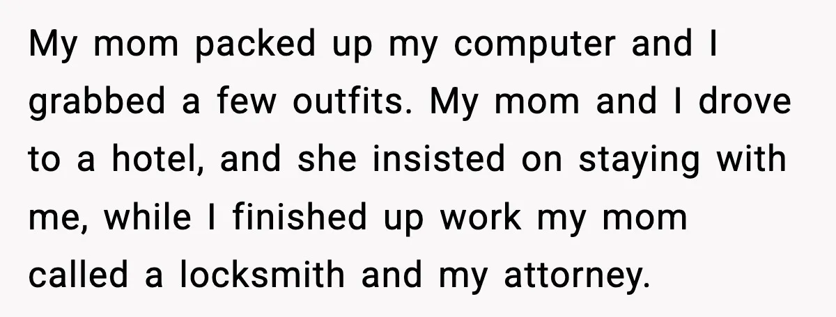 My mom packed up my computer and I grabbed a few outfits. My mom and I drove to a hotel, and she insisted on staying with me, while I finished...