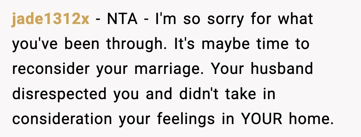 jade1312x - NTA - I'm so sorry for what you've been through. It's maybe time to reconsider your marriage. Your husband disrespected you and didn't take in consideration your feelings...