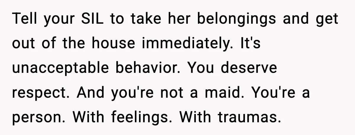 Tell your SIL to take her belongings and get out of the house immediately. It's unacceptable behavior. You deserve respect. And you're not a maid. You're a person. With feelings....