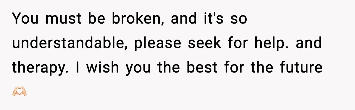 You must be broken, and it's so understandable, please seek for help. and therapy. I wish you the best for the future 🫶🏻