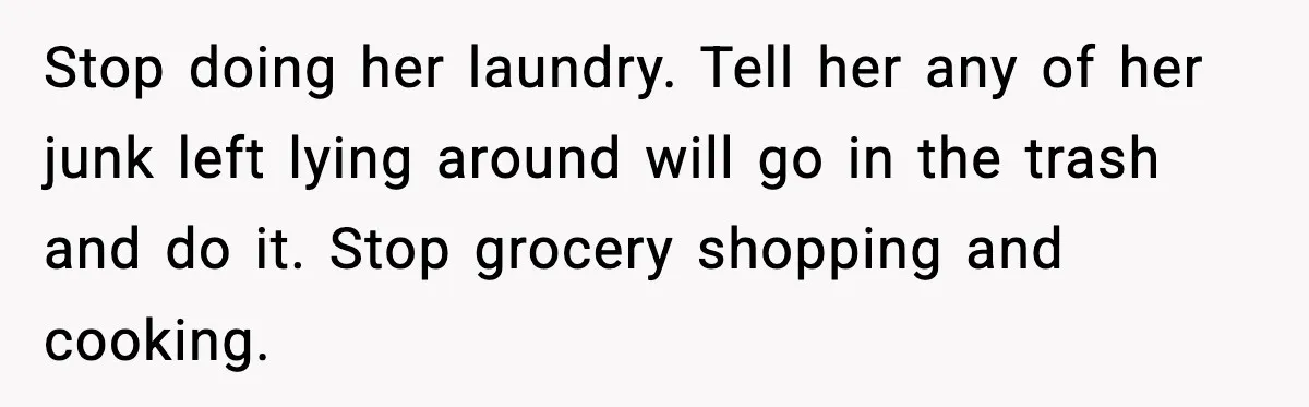 Stop doing her laundry. Tell her any of her junk left lying around will go in the trash and do it. Stop grocery shopping and cooking.