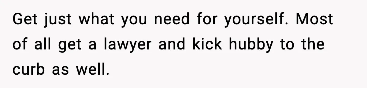 Get just what you need for yourself. Most of all get a lawyer and kick hubby to the curb as well.