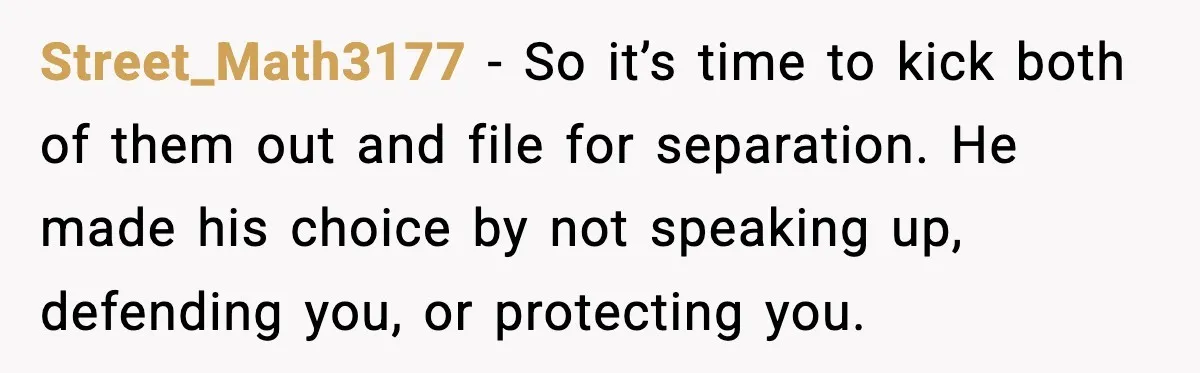 Street_Math3177 - So it’s time to kick both of them out and file for separation. He made his choice by not speaking up, defending you, or protecting you.