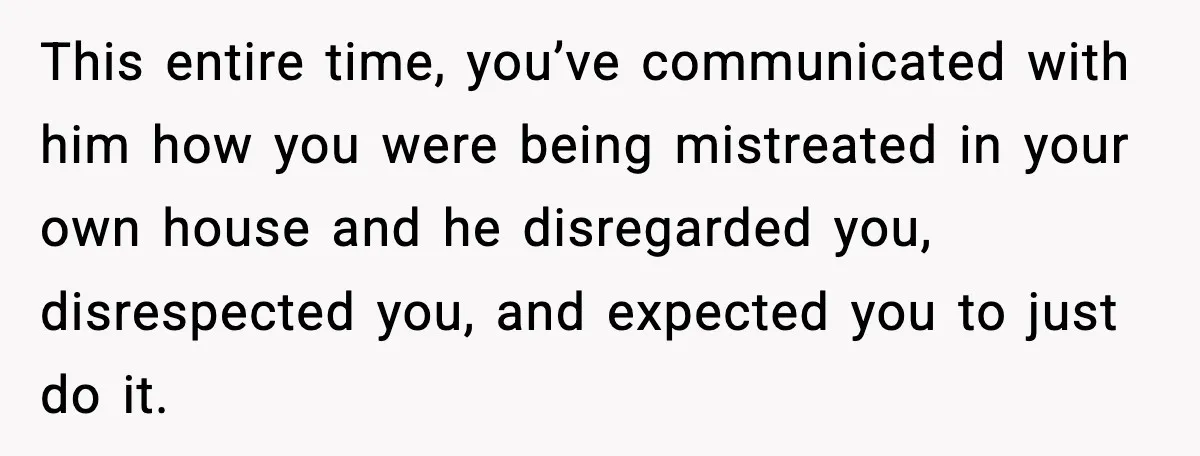 This entire time, you’ve communicated with him how you were being mistreated in your own house and he disregarded you, disrespected you, and expected you to just do it.