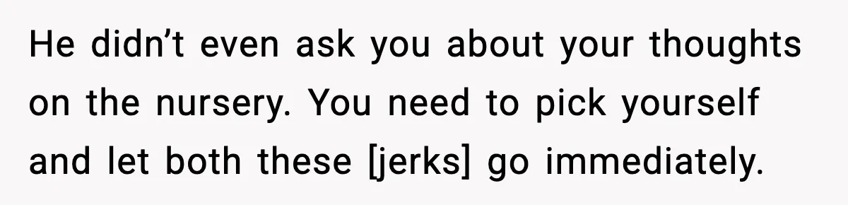 He didn’t even ask you about your thoughts on the nursery. You need to pick yourself and let both these [jerks] go immediately.