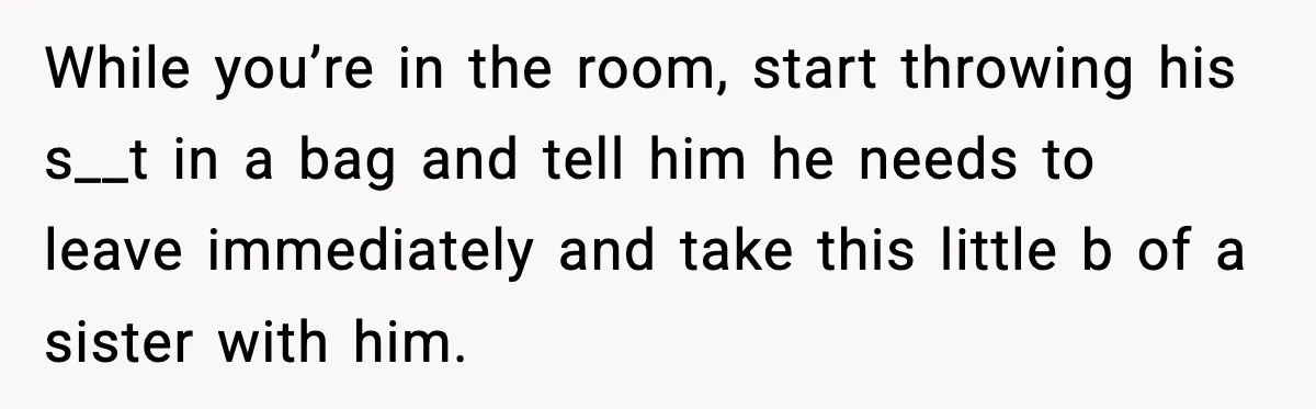 While you’re in the room, start throwing his s__t in a bag and tell him he needs to leave immediately and take this little b of a sister with him.