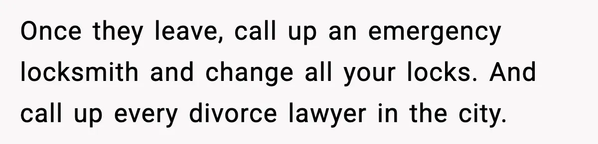 Once they leave, call up an emergency locksmith and change all your locks. And call up every divorce lawyer in the city.