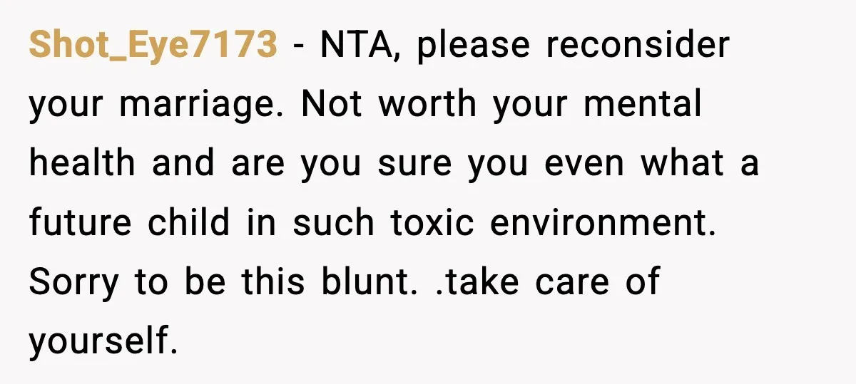 Shot_Eye7173 - NTA, please reconsider your marriage. Not worth your mental health and are you sure you even what a future child in such toxic environment. Sorry to be this...