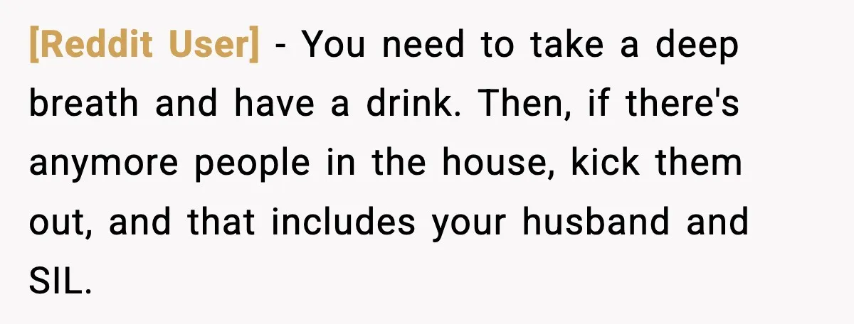 [Reddit User] - You need to take a deep breath and have a drink. Then, if there's anymore people in the house, kick them out, and that includes your husband...