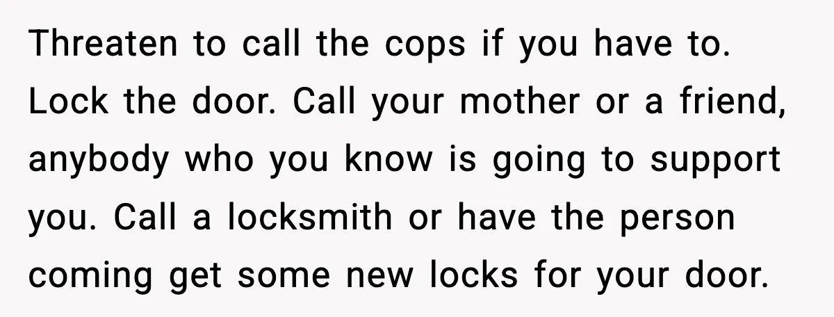 Threaten to call the cops if you have to. Lock the door. Call your mother or a friend, anybody who you know is going to support you. Call a locksmith...