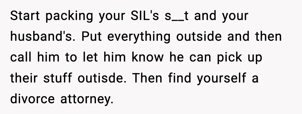 Start packing your SIL's s__t and your husband's. Put everything outside and then call him to let him know he can pick up their stuff outisde. Then find yourself a...